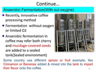Continue…
Recently, innovative coffee
processing method
Fermentation without oxygen
or limited O2
Anaerobic fermentation in
coffee may refer both cherry
and mucilage-covered seeds
are added to a sealed
tank(Sealed environment)
48
Some country use different spices or fruit example, like
Cinnamon or Bananas added & mixed into the tank to impart
their flavor onto the coffee.
Anaerobic Fermentation(With out oxygne)
 