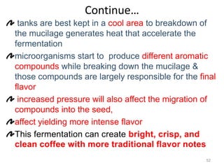 Continue…
tanks are best kept in a cool area to breakdown of
the mucilage generates heat that accelerate the
fermentation
microorganisms start to produce different aromatic
compounds while breaking down the mucilage &
those compounds are largely responsible for the final
flavor
increased pressure will also affect the migration of
compounds into the seed,
affect yielding more intense flavor
This fermentation can create bright, crisp, and
clean coffee with more traditional flavor notes
52
 