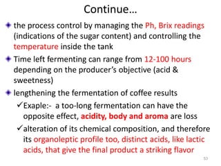 Continue…
the process control by managing the Ph, Brix readings
(indications of the sugar content) and controlling the
temperature inside the tank
Time left fermenting can range from 12-100 hours
depending on the producer’s objective (acid &
sweetness)
lengthening the fermentation of coffee results
Exaple:- a too-long fermentation can have the
opposite effect, acidity, body and aroma are loss
alteration of its chemical composition, and therefore
its organoleptic profile too, distinct acids, like lactic
acids, that give the final product a striking flavor
53
 