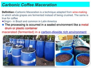 Carbonic Coffee Maceration
55
Definition:-Carbonic Maceration is a technique adapted from wine-making
in which whole grapes are fermented instead of being crushed. The same is
true for coffee
Origin:- in Brazil and common in Latin America
The processing is occurred in a sealed environment like a metal
drum or plastic container
macerated (fermented) in a carbon-dioxide rich environment
 