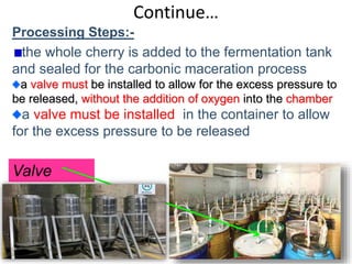 Continue…
Processing Steps:-
the whole cherry is added to the fermentation tank
and sealed for the carbonic maceration process
a valve must be installed to allow for the excess pressure to
be released, without the addition of oxygen into the chamber
a valve must be installed in the container to allow
for the excess pressure to be released
56
Valve
 