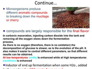 Continue…
Microorganisms produce
different aromatic compounds
to breaking down the mucilage
or cherry
58
In carbonic maceration, injecting carbon dioxide into the tank and
removing all the oxygen slows down the fermentation
process.
As there is no oxygen (therefore, there is no oxidation) the
decomposition of glucose is slower, as is the evolution of the pH. It
also makes it easier to control different parameters, so that different
results can be obtained.
At low temperatures acidity is enhanced while at high temperatures
sweetness is enhanced
Inductor of end up fermentation when some H2o , added
compounds are largely responsible for the final flavor
 