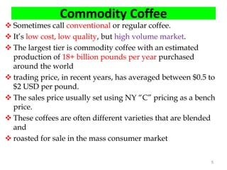 Commodity Coffee
 Sometimes call conventional or regular coffee.
 It’s low cost, low quality, but high volume market.
 The largest tier is commodity coffee with an estimated
production of 18+ billion pounds per year purchased
around the world
 trading price, in recent years, has averaged between $0.5 to
$2 USD per pound.
 The sales price usually set using NY “C” pricing as a bench
price.
 These coffees are often different varieties that are blended
and
 roasted for sale in the mass consumer market
5
 