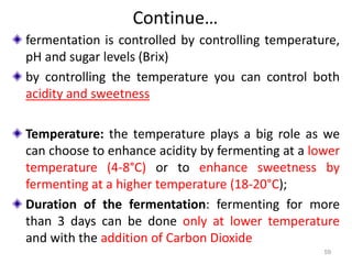Continue…
fermentation is controlled by controlling temperature,
pH and sugar levels (Brix)
by controlling the temperature you can control both
acidity and sweetness
Temperature: the temperature plays a big role as we
can choose to enhance acidity by fermenting at a lower
temperature (4-8°C) or to enhance sweetness by
fermenting at a higher temperature (18-20°C);
Duration of the fermentation: fermenting for more
than 3 days can be done only at lower temperature
and with the addition of Carbon Dioxide
59
 