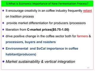 5.What is Economic Importance of New Fermentation Process?
It encourage creativity in an coffee industry frequently reliant
on tradition process
provide market differentiation for producers /processors
liberation from C-market prices($0.75-1.00)
drive positive change in the coffee sector both for farmers &
processors, buyers and roasters
Environmental and SoCal importance in coffee
habitant(producers)
Market sustainability & vertical integration
61
 