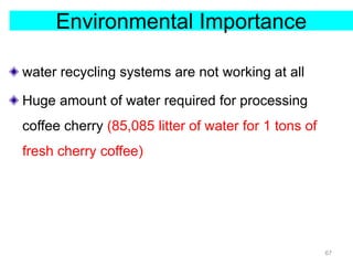 Environmental Importance
water recycling systems are not working at all
Huge amount of water required for processing
coffee cherry (85,085 litter of water for 1 tons of
fresh cherry coffee)
67
 