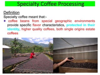 Specialty Coffee Processing
Definition
Specialty coffee meant that:-
coffee beans from special geographic environments
provide specific flavor characteristics, protected in their
identity, higher quality coffees, both single origins estate
coffees
6
 