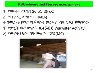 6.Warehouse and Storage management
1) የሙቀት መጠን 20 oC-25 oC
2) ዝን አየር መጠን (RH60%)
በመጋዘኑ የሚከማች የቡና ምርት ጠብቆ ሊቆይ የሚገባው
1) የምርት ውሃ መጠን 0.45-0.6 Wa(water Activity)
2) የምርት የእርጥበት መጠን 12%(MC)
70
 