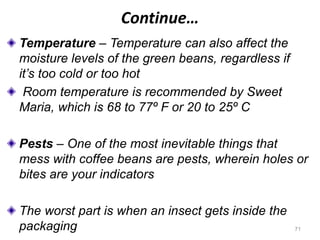 Continue…
Temperature – Temperature can also affect the
moisture levels of the green beans, regardless if
it’s too cold or too hot
Room temperature is recommended by Sweet
Maria, which is 68 to 77º F or 20 to 25º C
Pests – One of the most inevitable things that
mess with coffee beans are pests, wherein holes or
bites are your indicators
The worst part is when an insect gets inside the
packaging 71
 