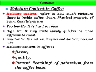 Continue…
Moisture Content in Coffee
Moisture content: refers to how much moisture
there is inside coffee bean. Physical property of
bean. Condition's are
Too low Mc- It is hard to roast
High Mc- It may taste woody quicker or more
difficult to roast
Bound-water- Can not use Enzymes and Bacteria, does not
take
Moisture content is Affect :-
flavor,
quality,
Prevent ‘leaching’ of potassium from
the coffee bean
 