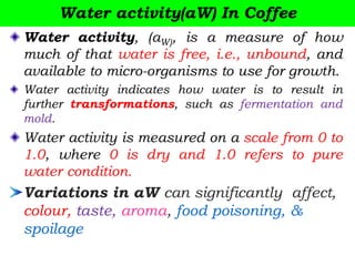 Water activity(aW) In Coffee
Water activity, (aW), is a measure of how
much of that water is free, i.e., unbound, and
available to micro-organisms to use for growth.
Water activity indicates how water is to result in
further transformations, such as fermentation and
mold.
Water activity is measured on a scale from 0 to
1.0, where 0 is dry and 1.0 refers to pure
water condition.
Variations in aW can significantly affect,
colour, taste, aroma, food poisoning, &
spoilage
 