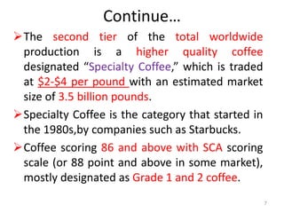 Continue…
The second tier of the total worldwide
production is a higher quality coffee
designated “Specialty Coffee,” which is traded
at $2-$4 per pound with an estimated market
size of 3.5 billion pounds.
Specialty Coffee is the category that started in
the 1980s,by companies such as Starbucks.
Coffee scoring 86 and above with SCA scoring
scale (or 88 point and above in some market),
mostly designated as Grade 1 and 2 coffee.
7
 