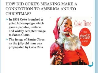HOW DID COKE’S MEANING MAKE A CONNECTION TO AMERICA AND TO CHRISTMAS? In 1931 Coke launched a print Ad campaign which gave a popular, uniform and widely accepted image to Santa Claus. The image of Santa Claus as the jolly old man was propagated by Coca Cola 
