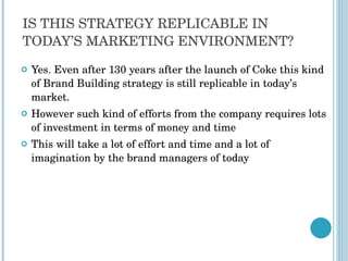 IS THIS STRATEGY REPLICABLE IN TODAY’S MARKETING ENVIRONMENT? Yes. Even after 130 years after the launch of Coke this kind of Brand Building strategy is still replicable in today’s market.  However such kind of efforts from the company requires lots of investment in terms of money and time This will take a lot of effort and time and a lot of imagination by the brand managers of today 
