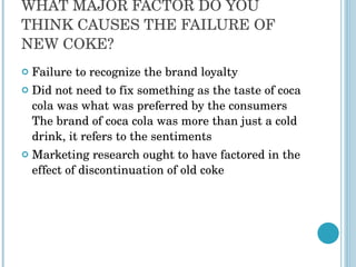 WHAT MAJOR FACTOR DO YOU THINK CAUSES THE FAILURE OF NEW COKE? Failure to recognize the brand loyalty Did not need to fix something as the taste of coca cola was what was preferred by the consumers The brand of coca cola was more than just a cold drink, it refers to the sentiments Marketing research ought to have factored in the effect of discontinuation of old coke 