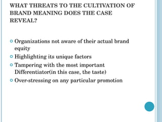 WHAT THREATS TO THE CULTIVATION OF BRAND MEANING DOES THE CASE REVEAL? Organizations not aware of their actual brand equity  Highlighting its unique factors  Tampering with the most important Differentiator(in this case, the taste) Over-stressing on any particular promotion 