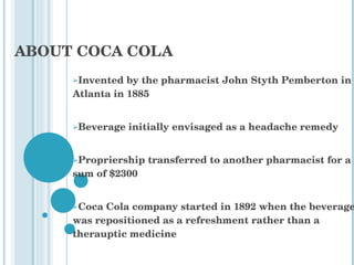 ABOUT COCA COLA Invented by the pharmacist John Styth Pemberton in Atlanta in 1885 Beverage initially envisaged as a headache remedy Propriership transferred to another pharmacist for a sum of $2300 Coca Cola company started in 1892 when the beverage was repositioned as a refreshment rather than a therauptic medicine 