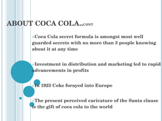 ABOUT COCA COLA.. CONT Coca Cola secret formula is amongst most well guarded secrets with no more than 3 people knowing about it at any time  Investment in distribution and marketing led to rapid advancements in profits In 1923 Coke forayed into Europe  The present perceived caricature of the Santa clause is the gift of coca cola to the world 