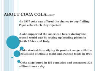 In 1937 coke was offered the chance to buy flailing Pepsi cola which they rejected  Coke supported the American forces during the second world war by setting up bottling plants in North Africa and Italy. Coke started diversifying its product range with the acquisition of Minute maid and Duncan foods in 1964. Coke distributed in 155 countries and consumed 303 million times a day ABOUT COCA COLA.. CONT 