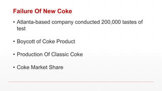Failure Of New Coke
• Atlanta-based company conducted 200,000 tastes of
test
• Boycott of Coke Product
• Production Of Classic Coke
• Coke Market Share
 