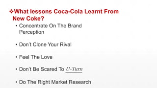 What lessons Coca-Cola Learnt From
New Coke?
• Concentrate On The Brand
Perception
• Don’t Clone Your Rival
• Feel The Love
• Don’t Be Scared To U-Turn
• Do The Right Market Research
 