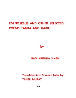 I’M NO JESUS AND OTHER SELECTED
POEMS TANKA AND HAIKU
by
RAM KRISHNA SINGH
Translated into Crimean Tatar by:
TANER MURAT
2014
 