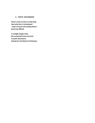 3. POETIC DISTURBANCE
There’s more to view in a dew drop
than what lies in my backyard
--years of muck and mucking about—
burial too difficult
in sunlight images shine
like crystal ball reveal my mind
in poetic disturbance
leaking lust and blood on dried grass
 