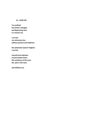 11. I CAN LIVE
I’ve outlived
the winter’s allergies
and depressing rains
in a human zoo
I can live
my retirement too
without pension and medicare:
the wheelchair doesn’t frighten
I can live
uncared and unknown
survive broken home
the numbness of the arms
the pain in the neck
and inflation too
 