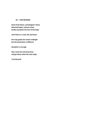 20. I TOO DESCEND
Some fresh bones, and designer’s dress
distorted hopes, cataract vision
hardly any better the face of the body
and if there is a soul, the soul hears
the map guides the mind’s midnight
but the destination is different
deception is courage
they know the end of journey
and get down when the train stops
I too descend
 