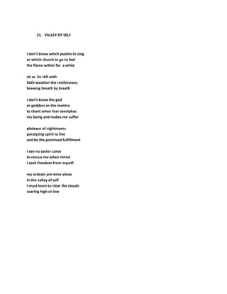 21. VALLEY OF SELF
I don’t know which psalms to sing
or which church to go to feel
the flame within for a while
sit or lie still with
faith weather the restlessness
brewing breath by breath
I don’t know the god
or goddess or the mantra
to chant when fear overtakes
my being and makes me suffer
plateaus of nightmares
paralyzing spirit to live
and be the promised fulfillment
I see no savior come
to rescue me when mired
I seek freedom from myself:
my ordeals are mine alone
in the valley of self
I must learn to clear the clouds
soaring high or low
 