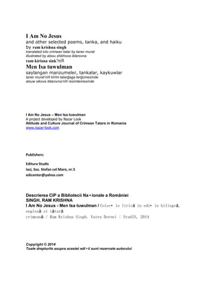I Am No Jesus
and other selected poems, tanka, and haiku
by ram krishna singh
translated into crimean tatar by taner murat
illustrated by alsou shikhova ildarovna
ram kírisna sink’níñ
Men Isa tuwulman
saylangan manzumeler, tankalar, kaykuwlar
taner murat’nîñ kîrîm tatarğaga terğúmesínde
alsuw sikova ildarovna’nîñ resímlemesínde
I Am No Jesus – Men Isa tuwulman
A project developed by Nazar Look
Attitude and Culture Journal of Crimean Tatars in Romania
www.nazar-look.com
Publishers:
Editura StudIs
Iasi, Sos. Stefan cel Mare, nr.5
edicenter@yahoo.com
Descrierea CIP a Bibliotecii Na•ionale a României
SINGH, RAM KRISHNA
I Am No Jesus - Men Isa tuwulman / Colec•ie lirică in edi•ie bilingvă,
engleză si tătară
crimeană / Ram Krishna Singh. Vatra Dornei : StudIS, 2014
Copyright © 2014
Toate drepturile asupra acestei edi•ii sunt rezervate autorului
 