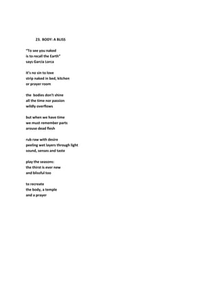 23. BODY: A BLISS
“To see you naked
is to recall the Earth”
says Garcia Lorca
it’s no sin to love
strip naked in bed, kitchen
or prayer room
the bodies don’t shine
all the time nor passion
wildly overflows
but when we have time
we must remember parts
arouse dead flesh
rub raw with desire
peeling wet layers through light
sound, senses and taste
play the seasons:
the thirst is ever new
and blissful too
to recreate
the body, a temple
and a prayer
 