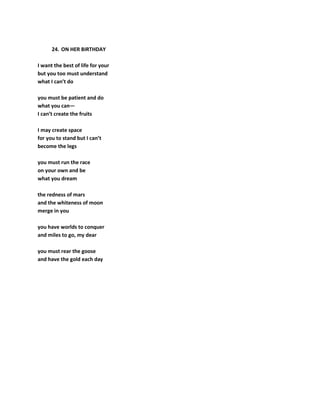 24. ON HER BIRTHDAY
I want the best of life for your
but you too must understand
what I can’t do
you must be patient and do
what you can—
I can’t create the fruits
I may create space
for you to stand but I can’t
become the legs
you must run the race
on your own and be
what you dream
the redness of mars
and the whiteness of moon
merge in you
you have worlds to conquer
and miles to go, my dear
you must rear the goose
and have the gold each day
 