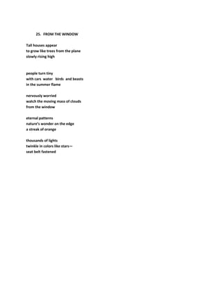 25. FROM THE WINDOW
Tall houses appear
to grow like trees from the plane
slowly rising high
people turn tiny
with cars water birds and beasts
in the summer flame
nervously worried
watch the moving mass of clouds
from the window
eternal patterns
nature’s wonder on the edge
a streak of orange
thousands of lights
twinkle in colors like stars—
seat belt fastened
 