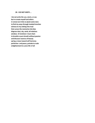 28. I DO NOT WRITE …
I do not write the sun, storm, or sea
but re-create myself and others
in verses turn time or pluck some stars
to find my ways through masked trenches
witness to my sinking into mud
that curves the memories into bias
disgrace dust, sky, wind, all relations
window of emotions I must chain
to breathe a pure breath without passion
and discover essence of beauty
spring a move toward self harmony
perfection and peace, prelude to nude
enlightenment to carve life in full
 