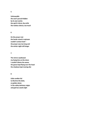 5
Unknowable
the soul’s pursuit hidden
by its own works:
the spirit’s thirst, the strife
the restless silence, too much
6
On the prayer mat
the hands raised in vajrasan
couldn’t contact God—
the prayer was too long and
the winter night still longer
7
The mirror swallowed
my footprints on the shore
I couldn’t blame the waves
the geese kept flying over the head
the shadows kept moving afar
8
Little candles fail
to illumine the deity
or golden dome
in the valley darkness reigns
and god too awaits light
 