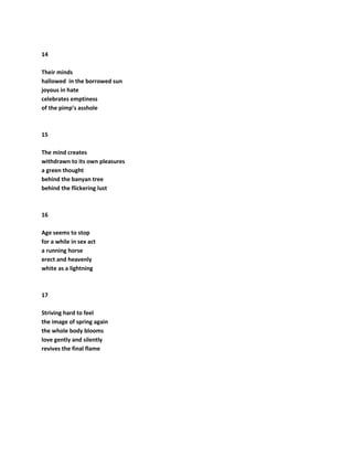 14
Their minds
hallowed in the borrowed sun
joyous in hate
celebrates emptiness
of the pimp’s asshole
15
The mind creates
withdrawn to its own pleasures
a green thought
behind the banyan tree
behind the flickering lust
16
Age seems to stop
for a while in sex act
a running horse
erect and heavenly
white as a lightning
17
Striving hard to feel
the image of spring again
the whole body blooms
love gently and silently
revives the final flame
 