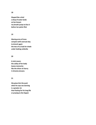 18
Shaped like a bird
a drop of water lands
on her breast:
my breath jumps to kiss it
before her pelvic flick
19
Waving arms of trees
conspire with overcast day
to drench again
the two of us look for shade
under leaking umbrella
20
A mist covers
the valley of her body
leaves memories
like the shiver of cherry
in dreamy January
21
She gives him the push
when he says sex starving
is a greater sin
than fasting for his long life
or praying to the lingam
 