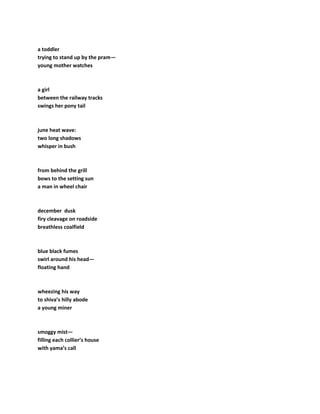 a toddler
trying to stand up by the pram—
young mother watches
a girl
between the railway tracks
swings her pony tail
june heat wave:
two long shadows
whisper in bush
from behind the grill
bows to the setting sun
a man in wheel chair
december dusk
firy cleavage on roadside
breathless coalfield
blue black fumes
swirl around his head—
floating hand
wheezing his way
to shiva’s hilly abode
a young miner
smoggy mist—
filling each collier’s house
with yama’s call
 