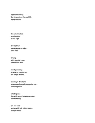 open cast mining
burning coal on the roadside
dying vultures
the wind hushed
a collier died
in the cage
tired pitman
carrying coal on bike—
only meal
driving
with burning eyes--
abandoned mine
reechy morning
driving on express way
old empty dreams
morning’s threshold
one more glimpse from moving car—
vanishing roses
a fading rose
lies with weeds between stones—
valentine day
on her back
writes with hair a light poem—
weight of love
 