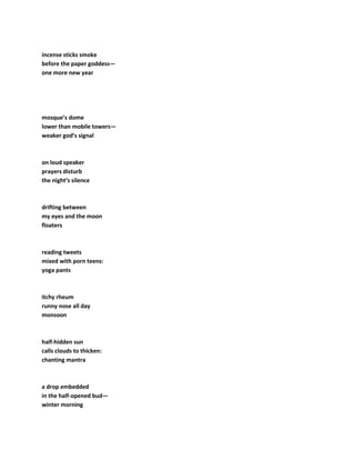 incense sticks smoke
before the paper goddess—
one more new year
mosque’s dome
lower than mobile towers—
weaker god’s signal
on loud speaker
prayers disturb
the night’s silence
drifting between
my eyes and the moon
floaters
reading tweets
mixed with porn teens:
yoga pants
itchy rheum
runny nose all day
monsoon
half-hidden sun
calls clouds to thicken:
chanting mantra
a drop embedded
in the half-opened bud—
winter morning
 