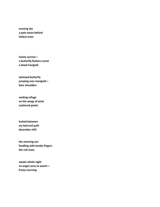 evening sky
a pale moon behind
listless trees
lonely sunrise—
a butterfly flutters round
a dead marigold
tattooed butterfly
jumping over marigold—
bare shoulders
seeking refuge
on the wings of wind
scattered petals
locked between
my bed and quilt
december chill
the morning sun
fondling with tender fingers
the red roses
awake whole night
no angel cares to watch—
frosty morning
 