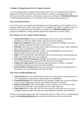 Crafting a Winning Resume for New College Graduates
As a new college graduate, stepping into the professional world is an exciting journey filled with
opportunities. One of the crucial steps in this transition is creating a compelling resume that
showcases your skills, education, and potential to prospective employers. AtBestResumeHelp.com,
we understand the importance of a well-crafted resume in making a lasting impression.
Why Your Resume Matters
Your resume serves as your personal marketing tool, providing employers with a snapshot of your
academic achievements, skills, and experiences. In a competitive job market, a standout resume can
be the key to securing interviews and landing your dream job. At BestResumeHelp.com, we
specialize in helping new college graduates navigate the complexities of resume writing.
Key Elements of a New College Graduate Resume
1. Contact Information: Ensure your resume begins with accurate contact information,
including your full name, phone number, and professional email address.
2. Objective or Summary:Craft a concise objective or summary that highlights your career
goals and what you bring to the table as a new graduate.
3. Education: Showcase your academic achievements, including your degree, major, graduation
date, and any relevant honors or achievements.
4. Relevant Coursework: If applicable, include a section highlighting coursework that is
directly related to the position you're applying for.
5. Skills:List both hard and soft skills that align with the job requirements, demonstrating your
ability to contribute effectively to the workplace.
6. Internships and Work Experience:Highlight any internships, co-op experiences, or part-
time jobs that demonstrate your practical skills and industry knowledge.
7. Projects and Achievements:Showcase any significant projects, research, or academic
accomplishments that set you apart from other candidates.
8. Extracurricular Activities:Include relevant extracurricular activities or leadership roles to
demonstrate your well-roundedness and teamwork skills.
Why Choose BestResumeHelp.com?
1. Expert Writers:Our team of professional resume writers specializes in crafting resumes for
new college graduates, ensuring your unique qualities are highlighted.
2. Customized Resumes:We understand that each graduate is unique. Our resumes are tailored
to your specific background, ensuring a personalized and effective document.
3. Industry Knowledge: With our knowledge of various industries, we can help you create a
resume that speaks directly to the expectations of your target employers.
4. Timely Delivery:We value your time. Our efficient process ensures that you receive your
completed resume promptly, allowing you to meet application deadlines with confidence.
Embark on your professional journey with a resume that stands out. Order your new college graduate
resume from BestResumeHelp.comtoday and take the first step toward a successful career.
 