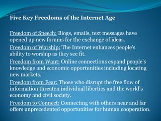 Five Key Freedoms of the Internet AgeFreedom of Speech: Blogs, emails, text messages have opened up new forums for the exchange of ideas.Freedom of Worship: The Internet enhances people’s ability to worship as they see fit.Freedom from Want: Online connections expand people’s knowledge and economic opportunities including locating new markets.Freedom from Fear: Those who disrupt the free flow of information threaten individual liberties and the world’s economy and civil society.Freedom to Connect: Connecting with others near and far offers unprecedented opportunities for human cooperation.