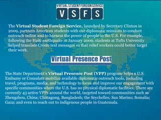 The Virtual Student Foreign Service, launched by Secretary Clinton in 2009, partners American students with our diplomatic missions to conduct outreach online and to harness the power of people in the U.S. For example, following the Haiti earthquake in January 2009, students at Tufts University helped translate Creole text messages so that relief workers could better target their work. The State Department’s Virtual Presence Post (VPP) program helps a U.S. Embassy or Consulate mobilize available diplomatic outreach tools, including travel, programs, media, and technology to focus and improve our engagement with specific communities where the U.S. has no physical diplomatic facilities. There are currently 43 active VPPs around the world, targeted toward communities such as Zhengzhou, China; Chittagong, Bangladesh; the Seychelles; San Marino; Somalia; Gaza; and even to reach out to indigenous people in Guatemala. 