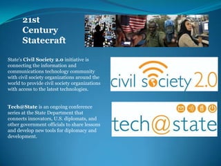 21st Century StatecraftState’s Civil Society 2.0 initiative is connecting the information and communications technology community with civil society organizations around the world to provide civil society organizations with access to the latest technologies. Tech@Stateis an ongoing conference series at the State Department that connects innovators, U.S. diplomats, and other government officials to share lessons and develop new tools for diplomacy and development.