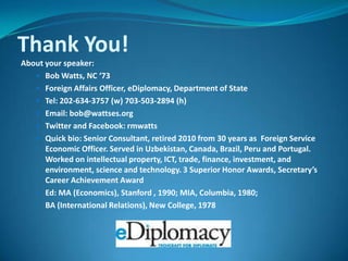 Thank You!About your speaker:Bob Watts, NC ‘73Foreign Affairs Officer, eDiplomacy, Department of StateTel: 202-634-3757 (w) 703-503-2894 (h)Email: bob@wattses.orgTwitter and Facebook: rmwattsQuick bio: Senior Consultant, retired 2010 from 30 years as  Foreign Service Economic Officer. Served in Uzbekistan, Canada, Brazil, Peru and Portugal. Worked on intellectual property, ICT, trade, finance, investment, and environment, science and technology. 3 Superior Honor Awards, Secretary’s Career Achievement Award Ed: MA (Economics), Stanford , 1990; MIA, Columbia, 1980;	BA (International Relations), New College, 1978