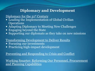 Diplomacy and DevelopmentDiplomacy for the 21st CenturyLeading the Implementation of Global Civilian OperationsAdapting Diplomacy to Meeting New ChallengesEngaging beyond the StateSupporting our diplomats as they take on new missionsTransforming Development to Deliver ResultsFocusing our investmentsPracticing high-impact developmentPreventing and Responding to Crisis and ConflictWorking Smarter: Reforming Our Personnel, Procurement and Planning Capabilities