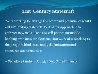 21st  Century StatecraftWe’re working to leverage the power and potential of what I call 21st Century statecraft. Part of our approach is to embrace new tools, like using cell phones for mobile banking or to monitor elections.  But we’re also reaching to the people behind these tools, the innovators and entrepreneurs themselves.– Secretary Clinton, Oct. 15, 2010, San Francisco 