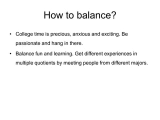 How to balance?
• College time is precious, anxious and exciting. Be
passionate and hang in there.
• Balance fun and learning. Get different experiences in
multiple quotients by meeting people from different majors.
That inculcates independent thinking.
 